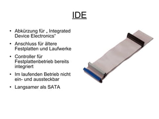 IDE Abkürzung für „ Integrated Device Electronics“ Anschluss für ältere Festplatten und Laufwerke Controller für Festplattenbetrieb bereits integriert Im laufenden Betrieb nicht ein- und aussteckbar Langsamer als SATA 