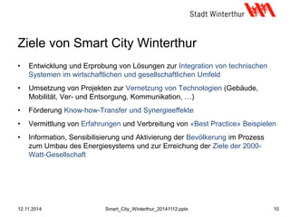 Ziele von Smart City Winterthur
• Entwicklung und Erprobung von Lösungen zur Integration von technischen
Systemen im wirtschaftlichen und gesellschaftlichen Umfeld
• Umsetzung von Projekten zur Vernetzung von Technologien (Gebäude,
Mobilität, Ver- und Entsorgung, Kommunikation, …)
• Förderung Know-how-Transfer und Synergieeffekte
• Vermittlung von Erfahrungen und Verbreitung von «Best Practice» Beispielen
• Information, Sensibilisierung und Aktivierung der Bevölkerung im Prozess
zum Umbau des Energiesystems und zur Erreichung der Ziele der 2000-
Watt-Gesellschaft
12.11.2014 10Smart_City_Winterthur_20141112.pptx
 