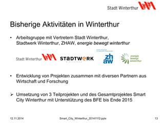 Bisherige Aktivitäten in Winterthur
• Arbeitsgruppe mit Vertretern Stadt Winterthur,
Stadtwerk Winterthur, ZHAW, energie bewegt winterthur
• Entwicklung von Projekten zusammen mit diversen Partnern aus
Wirtschaft und Forschung
 Umsetzung von 3 Teilprojekten und des Gesamtprojektes Smart
City Winterthur mit Unterstützung des BFE bis Ende 2015
12.11.2014 13Smart_City_Winterthur_20141112.pptx
 