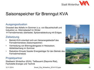 Saisonspeicher für Brenngut KVA
Ausgangssituation
Grossteil des Abfalls im Sommer (v.a. von Bauwirtschaft und
Industrie) vs. Wärmebedarf im Winter
 Fernwärmenetz überlastet, Spitzenabdeckung mit Erdgas
Zielsetzung
• Betrieb KVA orientiert sich am Heizenergiebedarf des
Fernwärmenetzes (Saisonspeicher)
• Vermeidung von Brenngutengpass in Heizsaison,
Abfallüberhang im Sommer
• Reduktion Einsatz fossiler Energieträger für den Betrieb des
Fernwärmenetzes
Projektpartner
Stadtwerk Winterthur (KVA), Tiefbauamt (Deponie Riet),
Fachstelle Energie und Technik
12.11.2014 15Smart_City_Winterthur_20141112.pptx
 