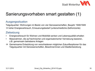 Sanierungsvorhaben smart gestalten (1)
Ausgangssituation
Talgutquartier: Wohnungen im Besitz von vier Genossenschaften, Baujahr 1948/1949
 hoher Energieverbrauch, Erneuerungsbedarf (unterschiedliche Zeithorizonte)
Zielsetzung
• Energieverbrauch für Wohnen und Mobilität senken und Lebensqualität erhalten
• Massnahmen, die auf technischer und organisatorischer Vernetzung basieren,
z.B. gemeinsam betriebene Anlagen
 Gemeinsame Entwicklung von verschiedenen möglichen Zukunftsoptionen für das
Talgutquartier mit Genossenschaften, Bewohner/innen und Stadtentwicklung
12.11.2014 16Smart_City_Winterthur_20141112.pptx
 