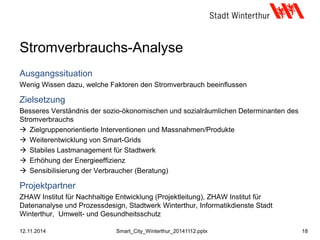 Stromverbrauchs-Analyse
Ausgangssituation
Wenig Wissen dazu, welche Faktoren den Stromverbrauch beeinflussen
Zielsetzung
Besseres Verständnis der sozio-ökonomischen und sozialräumlichen Determinanten des
Stromverbrauchs
 Zielgruppenorientierte Interventionen und Massnahmen/Produkte
 Weiterentwicklung von Smart-Grids
 Stabiles Lastmanagement für Stadtwerk
 Erhöhung der Energieeffizienz
 Sensibilisierung der Verbraucher (Beratung)
Projektpartner
ZHAW Institut für Nachhaltige Entwicklung (Projektleitung), ZHAW Institut für
Datenanalyse und Prozessdesign, Stadtwerk Winterthur, Informatikdienste Stadt
Winterthur, Umwelt- und Gesundheitsschutz
12.11.2014 18Smart_City_Winterthur_20141112.pptx
 