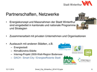 • Energiekonzept und Massnahmen der Stadt Winterthur
sind eingebettet in kantonale und nationale Programme
und Strategien
• Zusammenarbeit mit privaten Unternehmen und Organisationen
• Austausch mit anderen Städten, z.B.
– Energiestadt
– KlimaBündnis-Städte
– Interreg-Projekt 2000-Watt-Region Bodensee
– DACH - Smart City / Energieeffiziente Stadt
Partnerschaften, Netzwerke
12.11.2014 6Smart_City_Winterthur_20141112.pptx
 