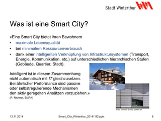 Was ist eine Smart City?
«Eine Smart City bietet ihren Bewohnern
• maximale Lebensqualität
• bei minimalem Ressourcenverbrauch
• dank einer intelligenten Verknüpfung von Infrastruktursystemen (Transport,
Energie, Kommunikation, etc.) auf unterschiedlichen hierarchischen Stufen
(Gebäude, Quartier, Stadt).
Intelligent ist in diesem Zusammenhang
nicht automatisch mit IT gleichzusetzen.
Bei ähnlicher Performance sind passive
oder selbstregulierende Mechanismen
den aktiv geregelten Ansätzen vorzuziehen.»
(P. Richner, EMPA)
12.11.2014 8Smart_City_Winterthur_20141112.pptx
Foto: Thomas Scholz, pixelio.de
 