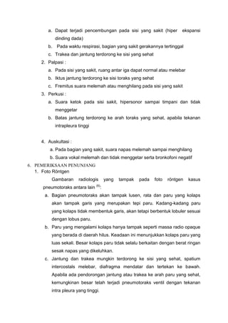a. Dapat terjadi pencembungan pada sisi yang sakit (hiper           ekspansi
            dinding dada)
       b.   Pada waktu respirasi, bagian yang sakit gerakannya tertinggal
       c. Trakea dan jantung terdorong ke sisi yang sehat
    2. Palpasi :
       a. Pada sisi yang sakit, ruang antar iga dapat normal atau melebar
       b. Iktus jantung terdorong ke sisi toraks yang sehat
       c. Fremitus suara melemah atau menghilang pada sisi yang sakit
    3. Perkusi :
       a. Suara ketok pada sisi sakit, hipersonor sampai timpani dan tidak
            menggetar
       b. Batas jantung terdorong ke arah toraks yang sehat, apabila tekanan
            intrapleura tinggi


    4. Auskultasi :
        a. Pada bagian yang sakit, suara napas melemah sampai menghilang
        b. Suara vokal melemah dan tidak menggetar serta bronkofoni negatif
6. PEMERIKSAAN PENUNJANG
   1. Foto Röntgen
         Gambaran       radiologis   yang   tampak   pada     foto   röntgen   kasus
     pneumotoraks antara lain (6):
      a. Bagian pneumotoraks akan tampak lusen, rata dan paru yang kolaps
         akan tampak garis yang merupakan tepi paru. Kadang-kadang paru
         yang kolaps tidak membentuk garis, akan tetapi berbentuk lobuler sesuai
         dengan lobus paru.
      b. Paru yang mengalami kolaps hanya tampak seperti massa radio opaque
         yang berada di daerah hilus. Keadaan ini menunjukkan kolaps paru yang
         luas sekali. Besar kolaps paru tidak selalu berkaitan dengan berat ringan
         sesak napas yang dikeluhkan.
      c. Jantung dan trakea mungkin terdorong ke sisi yang sehat, spatium
         intercostals melebar, diafragma mendatar dan tertekan ke bawah.
         Apabila ada pendorongan jantung atau trakea ke arah paru yang sehat,
         kemungkinan besar telah terjadi pneumotoraks ventil dengan tekanan
         intra pleura yang tinggi.
 