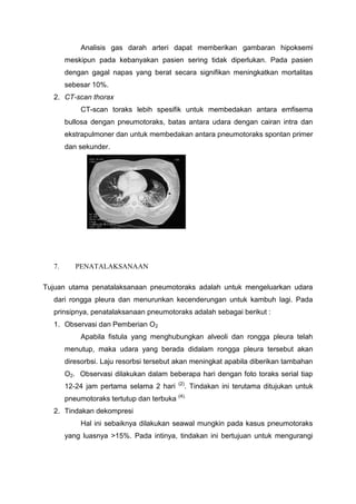 Analisis gas darah arteri dapat memberikan gambaran hipoksemi
       meskipun pada kebanyakan pasien sering tidak diperlukan. Pada pasien
       dengan gagal napas yang berat secara signifikan meningkatkan mortalitas
       sebesar 10%.
  2. CT-scan thorax
           CT-scan toraks lebih spesifik untuk membedakan antara emfisema
       bullosa dengan pneumotoraks, batas antara udara dengan cairan intra dan
       ekstrapulmoner dan untuk membedakan antara pneumotoraks spontan primer
       dan sekunder.




  7.      PENATALAKSANAAN

Tujuan utama penatalaksanaan pneumotoraks adalah untuk mengeluarkan udara
  dari rongga pleura dan menurunkan kecenderungan untuk kambuh lagi. Pada
  prinsipnya, penatalaksanaan pneumotoraks adalah sebagai berikut :
  1. Observasi dan Pemberian O2
           Apabila fistula yang menghubungkan alveoli dan rongga pleura telah
       menutup, maka udara yang berada didalam rongga pleura tersebut akan
       diresorbsi. Laju resorbsi tersebut akan meningkat apabila diberikan tambahan
       O2. Observasi dilakukan dalam beberapa hari dengan foto toraks serial tiap
                                           (2)
       12-24 jam pertama selama 2 hari        . Tindakan ini terutama ditujukan untuk
                                           (4).
       pneumotoraks tertutup dan terbuka
  2. Tindakan dekompresi
           Hal ini sebaiknya dilakukan seawal mungkin pada kasus pneumotoraks
       yang luasnya >15%. Pada intinya, tindakan ini bertujuan untuk mengurangi
 