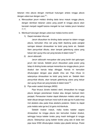 tekanan intra pleura dengan membuat hubungan antara rongga pleura
dengan udara luar dengan cara (2) :
 a. Menusukkan jarum melalui dinding dada terus masuk rongga pleura,
     dengan demikian tekanan udara yang positif di rongga pleura akan
     berubah menjadi negatif karena mengalir ke luar melalui jarum tersebut
     (2), (4)
            .
 b. Membuat hubungan dengan udara luar melalui kontra ventil :
         1) Dapat memakai infus set
                     Jarum ditusukkan ke dinding dada sampai ke dalam rongga
                pleura, kemudian infus set yang telah dipotong pada pangkal
                saringan tetesan dimasukkan ke botol yang berisi air. Setelah
                klem penyumbat dibuka, akan tampak gelembung udara yang
                keluar dari ujung infus set yang berada di dalam botol (4).
         2) Jarum abbocath
                     Jarum abbocath merupakan alat yang terdiri dari gabungan
                jarum dan kanula. Setelah jarum ditusukkan pada posisi yang
                tetap di dinding toraks sampai menembus ke rongga pleura, jarum
                dicabut dan kanula tetap ditinggal. Kanula ini kemudian
                dihubungkan dengan pipa plastik infus set. Pipa infuse ini
                selanjutnya dimasukkan ke botol yang berisi air. Setelah klem
                penyumbat dibuka, akan tampak gelembung udara yang keluar
                dari ujung infuse set yang berada di dalam botol (4).
         3) Pipa water sealed drainage (WSD)
                     Pipa khusus (toraks kateter) steril, dimasukkan ke rongga
                pleura dengan perantaraan troakar atau dengan bantuan klem
                penjepit. Pemasukan troakar dapat dilakukan melalui celah yang
                telah dibuat dengan bantuan insisi kulit di sela iga ke-4 pada linea
                mid aksilaris atau pada linea aksilaris posterior. Selain itu dapat
                pula melalui sela iga ke-2 di garis mid klavikula.
                     Setelah   troakar   masuk,    maka    toraks    kateter   segera
                dimasukkan ke rongga pleura dan kemudian troakar dicabut,
                sehingga hanya kateter toraks yang masih tertinggal di rongga
                pleura. Selanjutnya ujung kateter toraks yang ada di dada dan
                pipa kaca WSD dihubungkan melalui pipa plastik lainnya. Posisi
 