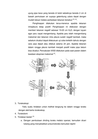 ujung pipa kaca yang berada di botol sebaiknya berada 2 cm di
                bawah permukaan air supaya gelembung udara dapat dengan
                                                                  (3), (4)
                mudah keluar melalui perbedaan tekanan tersebut          .
                     Penghisapan dilakukan terus-menerus apabila tekanan
                intrapleura tetap positif. Penghisapan ini dilakukan dengan
                memberi tekanan negatif sebesar 10-20 cm H2O, dengan tujuan
                agar paru cepat mengembang. Apabila paru telah mengembang
                maksimal dan tekanan intra pleura sudah negatif kembali, maka
                sebelum dicabut dapat dilakukuan uji coba terlebih dahulu dengan
                cara pipa dijepit atau ditekuk selama 24 jam. Apabila tekanan
                dalam rongga pleura kembali menjadi positif maka pipa belum
                bisa dicabut. Pencabutan WSD dilakukan pada saat pasien dalam
                keadaan ekspirasi maksimal (2).




3. Torakoskopi
        Yaitu suatu tindakan untuk melihat langsung ke dalam rongga toraks
    dengan alat bantu torakoskop.
4. Torakotomi
5. Tindakan bedah (4)
      a. Dengan pembukaan dinding toraks melalui operasi, kemudian dicari
         lubang yang menyebabkan pneumotoraks kemudian dijahit
 