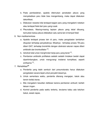 b. Pada pembedahan, apabila ditemukan penebalan pleura yang
          menyebabkan paru tidak bias mengembang, maka dapat dilakukan
          dekortikasi.
       c. Dilakukan resesksi bila terdapat bagian paru yang mengalami robekan
          atau terdapat fistel dari paru yang rusak
       d. Pleurodesis. Masing-masing lapisan pleura yang tebal dibuang,
          kemudian kedua pleura dilekatkan satu sama lain di tempat fistel
6. Non medikamentosa
       a. Apabila terdapat proses lain di paru, maka pengobatan tambahan
          ditujukan terhadap penyebabnya. Misalnya : terhadap proses TB paru
          diberi OAT, terhadap bronkhitis dengan obstruksi saluran napas diberi
          antibiotik dan bronkodilator (4).
                                                                    (4)
       b. Istirahat total untuk menghindari kerja paru yang berat     .
       c. Pemberian antibiotik profilaksis setelah setelah tindakan bedah dapat
          dipertimbangkan, untuk mengurangi insidensi komplikasi, seperti
          emfisema (3).
7. Rehabilitasi(4)
       a. Penderita yang telah sembuh dari pneumotoraks harus dilakukan
          pengobatan secara tepat untuk penyakit dasarnya.
       b. Untuk sementara waktu, penderita dilarang mengejan, batuk atau
          bersin terlalu keras.
       c. Bila mengalami kesulitan defekasi karena pemberian antitusif, berilah
          laksan ringan.
       d. Kontrol penderita pada waktu tertentu, terutama kalau ada keluhan
          batuk, sesak napas.
 