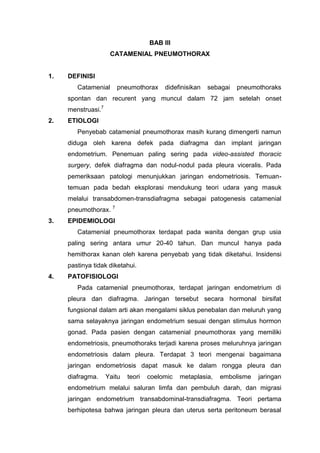 BAB III
                     CATAMENIAL PNEUMOTHORAX


1.   DEFINISI
        Catamenial     pneumothorax      didefinisikan   sebagai   pneumothoraks
     spontan dan recurent yang muncul dalam 72 jam setelah onset
     menstruasi.7
2.   ETIOLOGI
        Penyebab catamenial pneumothorax masih kurang dimengerti namun
     diduga oleh karena defek pada diafragma dan implant jaringan
     endometrium. Penemuan paling sering pada video-assisted thoracic
     surgery, defek diafragma dan nodul-nodul pada pleura viceralis. Pada
     pemeriksaan patologi menunjukkan jaringan endometriosis. Temuan-
     temuan pada bedah eksplorasi mendukung teori udara yang masuk
     melalui transabdomen-transdiafragma sebagai patogenesis catamenial
     pneumothorax. 7
3.   EPIDEMIOLOGI
        Catamenial pneumothorax terdapat pada wanita dengan grup usia
     paling sering antara umur 20-40 tahun. Dan muncul hanya pada
     hemithorax kanan oleh karena penyebab yang tidak diketahui. Insidensi
     pastinya tidak diketahui.
4.   PATOFISIOLOGI
        Pada catamenial pneumothorax, terdapat jaringan endometrium di
     pleura dan diafragma. Jaringan tersebut secara hormonal birsifat
     fungsional dalam arti akan mengalami siklus penebalan dan meluruh yang
     sama selayaknya jaringan endometrium sesuai dengan stimulus hormon
     gonad. Pada pasien dengan catamenial pneumothorax yang memiliki
     endometriosis, pneumothoraks terjadi karena proses meluruhnya jaringan
     endometriosis dalam pleura. Terdapat 3 teori mengenai bagaimana
     jaringan endometriosis dapat masuk ke dalam rongga pleura dan
     diafragma.     Yaitu   teori   coelomic   metaplasia,   embolisme   jaringan
     endometrium melalui saluran limfa dan pembuluh darah, dan migrasi
     jaringan endometrium transabdominal-transdiafragma. Teori pertama
     berhipotesa bahwa jaringan pleura dan uterus serta peritoneum berasal
 