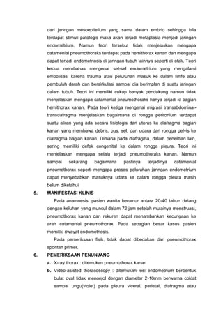 dari jaringan mesoepitelium yang sama dalam embrio sehingga bila
     terdapat stimuli patologis maka akan terjadi metaplasia menjadi jaringan
     endometrium.      Namun    teori   tersebut   tidak   menjelaskan    mengapa
     catamenial pneumothoraks terdapat pada hemithorax kanan dan mengapa
     dapat terjadi endometriosis di jaringan tubuh lainnya seperti di otak. Teori
     kedua membahas mengenai sel-sel endometrium yang mengalami
     embolisasi karena trauma atau peluruhan masuk ke dalam limfe atau
     pembuluh darah dan bersirkulasi sampai dia berimplan di suatu jaringan
     dalam tubuh. Teori ini memiliki cukup banyak pendukung namun tidak
     menjelaskan mengapa catamenial pneumothoraks hanya terjadi id bagian
     hemithorax kanan. Pada teori ketiga mengenai migrasi transabdominal-
     transdafragma menjelaskan bagaimana di rongga peritonium terdapat
     suatu aliran yang ada secara fisiologis dari uterus ke diafragma bagian
     kanan yang membawa debris, pus, sel, dan udara dari rongga pelvis ke
     diafragma bagian kanan. Dimana pada diafragma, dalam penelitian lain,
     sering memiliki defek congenital ke dalam rongga pleura. Teori ini
     menjelaskan mengapa selalu terjadi pneumothoraks kanan. Namun
     sampai     sekarang       bagaimana     pastinya      terjadinya    catamenial
     pneumothorax seperti mengapa proses peluruhan jaringan endometrium
     dapat menyebabkan masuknya udara ke dalam rongga pleura masih
     belum diketahui
5.   MANIFESTASI KLINIS
        Pada anamnesis, pasien wanita berumur antara 20-40 tahun datang
     dengan keluhan yang muncul dalam 72 jam setelah mulainya menstruasi,
     pneumothorax kanan dan rekuren dapat menambahkan kecurigaan ke
     arah catamenial pneumothorax. Pada sebagian besar kasus pasien
     memiliki riwayat endometriosis.
        Pada pemeriksaan fisik, tidak dapat dibedakan dari pneumothorax
     spontan primer.
6.   PEMERIKSAAN PENUNJANG
     a. X-ray thorax : ditemukan pneumothorax kanan
     b. Video-asisted thoracoscopy : ditemukan lesi endometrium berbentuk
        bulat oval tidak menonjol dengan diameter 2-10mm berwarna coklat
        sampai ungu(violet) pada pleura viceral, parietal, diafragma atau
 