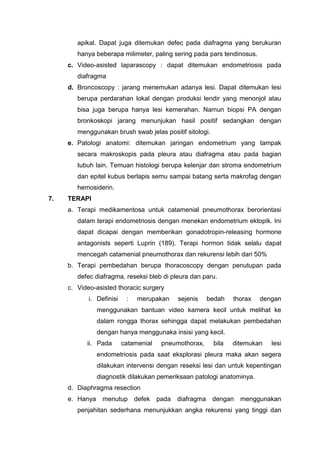 apikal. Dapat juga ditemukan defec pada diafragma yang berukuran
        hanya beberapa milimeter, paling sering pada pars tendinosus.
     c. Video-asisted laparascopy : dapat ditemukan endometriosis pada
        diafragma
     d. Broncoscopy : jarang menemukan adanya lesi. Dapat ditemukan lesi
        berupa perdarahan lokal dengan produksi lendir yang menonjol atau
        bisa juga berupa hanya lesi kemerahan. Namun biopsi PA dengan
        bronkoskopi jarang menunjukan hasil positif sedangkan dengan
        menggunakan brush swab jelas positif sitologi.
     e. Patologi anatomi: ditemukan jaringan endometrium yang tampak
        secara makroskopis pada pleura atau diafragma atau pada bagian
        tubuh lain. Temuan histologi berupa kelenjar dan stroma endometrium
        dan epitel kubus berlapis semu sampai batang serta makrofag dengan
        hemosiderin.
7.   TERAPI
     a. Terapi medikamentosa untuk catamenial pneumothorax berorientasi
        dalam terapi endometriosis dengan menekan endometrium ektopik. Ini
        dapat dicapai dengan memberikan gonadotropin-releasing hormone
        antagonists seperti Luprin (189). Terapi hormon tidak selalu dapat
        mencegah catamenial pneumothorax dan rekurensi lebih dari 50%
     b. Terapi pembedahan berupa thoracoscopy dengan penutupan pada
        defec diafragma, reseksi bleb di pleura dan paru.
     c. Video-asisted thoracic surgery
            i. Definisi    :   merupakan      sejenis     bedah   thorax   dengan
                menggunakan bantuan video kamera kecil untuk melihat ke
                dalam rongga thorax sehingga dapat melakukan pembedahan
                dengan hanya menggunaka insisi yang kecil.
           ii. Pada       catamenial    pneumothorax,      bila   ditemukan   lesi
                endometriosis pada saat eksplorasi pleura maka akan segera
                dilakukan intervensi dengan reseksi lesi dan untuk kepentingan
                diagnostik dilakukan pemeriksaan patologi anatominya.
     d. Diaphragma resection
     e. Hanya    menutup       defek   pada   diafragma    dengan   menggunakan
        penjahitan sederhana menunjukkan angka rekurensi yang tinggi dan
 