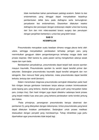 tidak memberikan bahan pemeriksaan patologi anatomi. Selain itu lesi
                endometriosis     yang     ditinggal    dapat   menyebabkan        terjadinya
                pembentukan      defek    baru   pada    diafragma    serta     kemungkinan
                penyebaran      lesi   endometriosis.    Disarankan    dilakukan        reseksi
                diafragma dan penutupan dengan endoscopic stapler untuk lesi kurang
                dari 3cm dan mini video-assisted toracic surgery dan penutupan
                dengan penjahitan berbentuk x untuk lesi yang lebih besar.
                                           BAB IV
                                       KESIMPULAN


         Pneumotoraks merupakan suatu keadaan dimana rongga pleura terisi oleh
udara,    sehingga    menyebabkan         pendesakan     terhadap    jaringan    paru     yang
menimbulkan gangguan dalam pengembangannya terhadap rongga dada saat
proses respirasi. Oleh karena itu, pada pasien sering mengeluhkan adanya sesak
napas dan nyeri dada.
         Berdasarkan penyebabnya, pneumotoraks dapat terjadi baik secara spontan
maupun traumatik. Pneumotoraks spontan itu sendiri dapat bersifat primer dan
sekunder. Sedangkan pneumotoraks traumatik dapat bersifat iatrogenik dan non
iatrogenik. Dan menurut fistel yang terbentuk, maka pneumotoraks dapat bersifat
terbuka, tertutup dan ventil (tension).
         Dalam menentukan diagnosa pneumotoraks seringkali didasarkan pada hasil
foto röntgen berupa gambaran translusen tanpa adanya corakan bronkovaskuler
pada lapang paru yang terkena, disertai adanya garis putih yang merupakan batas
paru (colaps line). Dari hasil röntgen juga dapat diketahui seberapa berat proses
yang terjadi melalui luas area paru yang terkena pendesakan serta kondisi jantung
dan trakea.
         Pada    prinsipnya,    penanganan       pneumotoraks    berupa       observasi    dan
pemberian O2 yang dilanjutkan dengan dekompresi. Untuk pneumotoraks yang berat
dapat dilakukan tindakan pembedahan. Sedangkan untuk proses medikasi
disesuaikan dengan penyakit yang mendasarinya. Tahap rehabilitasi juga perlu
diperhatikan agar pneumotoraks tidak terjadi lagi.
 
