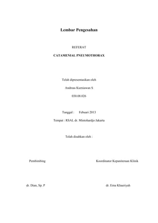 Lembar Pengesahan



                               REFERAT

                  CATAMENIAL PNEUMOTHORAX




                        Telah dipresentasikan oleh

                          Andreas Kurniawan S

                               030.08.026




                        Tanggal :   Febuari 2013

                  Tempat : RSAL dr. Mintohardjo Jakarta




                          Telah disahkan oleh :




  Pembimbing                                         Koordinator Kepaniteraan Klinik




dr. Dian, Sp. P                                             dr. Erna Khaeriyah
 