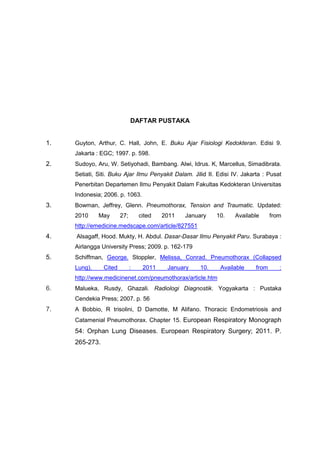 DAFTAR PUSTAKA


1.   Guyton, Arthur, C. Hall, John, E. Buku Ajar Fisiologi Kedokteran. Edisi 9.
     Jakarta : EGC; 1997. p. 598.
2.   Sudoyo, Aru, W. Setiyohadi, Bambang. Alwi, Idrus. K, Marcellus, Simadibrata.
     Setiati, Siti. Buku Ajar Ilmu Penyakit Dalam. Jilid II. Edisi IV. Jakarta : Pusat
     Penerbitan Departemen Ilmu Penyakit Dalam Fakultas Kedokteran Universitas
     Indonesia; 2006. p. 1063.
3.   Bowman, Jeffrey, Glenn. Pneumothorax, Tension and Traumatic. Updated:
     2010     May       27;       cited   2011   January    10.    Available       from
     http://emedicine.medscape.com/article/827551
4.   Alsagaff, Hood. Mukty, H. Abdul. Dasar-Dasar Ilmu Penyakit Paru. Surabaya :
     Airlangga University Press; 2009. p. 162-179
5.   Schiffman, George. Stoppler, Melissa, Conrad. Pneumothorax (Collapsed
     Lung).     Cited         :    2011    January    10.     Available     from      :
     http://www.medicinenet.com/pneumothorax/article.htm
6.   Malueka, Rusdy, Ghazali. Radiologi Diagnostik. Yogyakarta : Pustaka
     Cendekia Press; 2007. p. 56
7.   A Bobbio, R trisolini, D Damotte, M Alifano. Thoracic Endometriosis and
     Catamenial Pneumothorax. Chapter 15. European Respiratory Monograph
     54: Orphan Lung Diseases. European Respiratory Surgery; 2011. P.
     265-273.
 