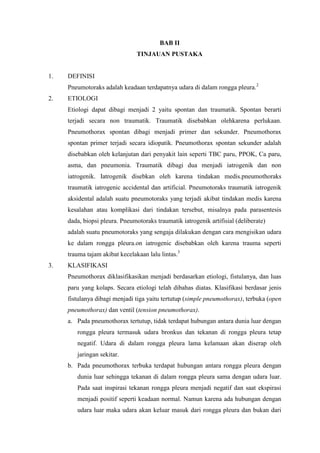 BAB II
                                TINJAUAN PUSTAKA


1.   DEFINISI
     Pneumotoraks adalah keadaan terdapatnya udara di dalam rongga pleura.2
2.   ETIOLOGI
     Etiologi dapat dibagi menjadi 2 yaitu spontan dan traumatik. Spontan berarti
     terjadi secara non traumatik. Traumatik disebabkan olehkarena perlukaan.
     Pneumothorax spontan dibagi menjadi primer dan sekunder. Pneumothorax
     spontan primer terjadi secara idiopatik. Pneumothorax spontan sekunder adalah
     disebabkan oleh kelanjutan dari penyakit lain seperti TBC paru, PPOK, Ca paru,
     asma, dan pneumonia. Traumatik dibagi dua menjadi iatrogenik dan non
     iatrogenik. Iatrogenik disebkan oleh karena tindakan medis.pneumothoraks
     traumatik iatrogenic accidental dan artificial. Pneumotoraks traumatik iatrogenik
     aksidental adalah suatu pneumotoraks yang terjadi akibat tindakan medis karena
     kesalahan atau komplikasi dari tindakan tersebut, misalnya pada parasentesis
     dada, biopsi pleura. Pneumotoraks traumatik iatrogenik artifisial (deliberate)
     adalah suatu pneumotoraks yang sengaja dilakukan dengan cara mengisikan udara
     ke dalam rongga pleura.on iatrogenic disebabkan oleh karena trauma seperti
     trauma tajam akibat kecelakaan lalu lintas.3
3.   KLASIFIKASI
     Pneumothorax diklasifikasikan menjadi berdasarkan etiologi, fistulanya, dan luas
     paru yang kolaps. Secara etiologi telah dibahas diatas. Klasifikasi berdasar jenis
     fistulanya dibagi menjadi tiga yaitu tertutup (simple pneumothorax), terbuka (open
     pneumothorax) dan ventil (tension pneumothorax).
     a. Pada pneumothorax tertutup, tidak terdapat hubungan antara dunia luar dengan
        rongga pleura termasuk udara bronkus dan tekanan di rongga pleura tetap
        negatif. Udara di dalam rongga pleura lama kelamaan akan diserap oleh
        jaringan sekitar.
     b. Pada pneumothorax terbuka terdapat hubungan antara rongga pleura dengan
        dunia luar sehingga tekanan di dalam rongga pleura sama dengan udara luar.
        Pada saat inspirasi tekanan rongga pleura menjadi negatif dan saat ekspirasi
        menjadi positif seperti keadaan normal. Namun karena ada hubungan dengan
        udara luar maka udara akan keluar masuk dari rongga pleura dan bukan dari
 