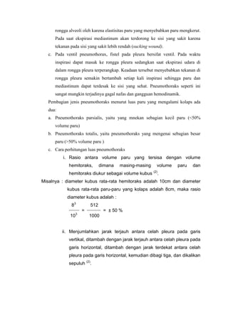 rongga alveoli oleh karena elastisitas paru yang menyebabkan paru mengkerut.
      Pada saat ekspirasi mediastinum akan terdorong ke sisi yang sakit karena
      tekanan pada sisi yang sakit lebih rendah (sucking wound).
   c. Pada ventil pneumothorax, fistel pada pleura bersifat ventil. Pada waktu
      inspirasi dapat masuk ke rongga pleura sedangkan saat ekspirasi udara di
      dalam rongga pleura terperangkap. Keadaan tersebut menyebabkan tekanan di
      rongga pleura semakin bertambah setiap kali inspirasi sehingga paru dan
      mediastinum dapat terdesak ke sisi yang sehat. Pneumothoraks seperti ini
      sangat mungkin terjadinya gagal nafas dan gangguan hemodinamik.
   Pembagian jenis pneumothoraks menurut luas paru yang mengalami kolaps ada
   dua:
   a. Pneumothoraks parsialis, yaitu yang mnekan sebagian kecil paru (<50%
      volume paru)
   b. Pneumothoraks totalis, yaitu pneumothoraks yang mengenai sebagian besar
      paru (>50% volume paru )
   c. Cara perhitungan luas pneumothoraks
          i. Rasio antara volume paru yang tersisa dengan volume
             hemitoraks,          dimana   masing-masing    volume    paru   dan
             hemitoraks diukur sebagai volume kubus (2).
Misalnya : diameter kubus rata-rata hemitoraks adalah 10cm dan diameter
            kubus rata-rata paru-paru yang kolaps adalah 8cm, maka rasio
            diameter kubus adalah :
              83            512
             ______       ________
                      =              = ± 50 %
              103          1000


          ii. Menjumlahkan jarak terjauh antara celah pleura pada garis
             vertikal, ditambah dengan jarak terjauh antara celah pleura pada
             garis horizontal, ditambah dengan jarak terdekat antara celah
             pleura pada garis horizontal, kemudian dibagi tiga, dan dikalikan
             sepuluh (2).
 