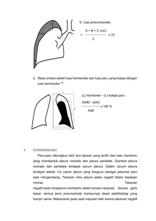 % luas pneumotoraks

                                         A + B + C (cm)
                                         __________________
                                     =                        x 10
                                               3




     d. Rasio antara selisih luas hemitoraks dan luas paru yang kolaps dengan
        luas hemitoraks (4).


                                      (L) hemitorak – (L) kolaps paru

                                      (AxB) - (axb)
                                      _______________
                                                        x 100 %
                                           AxB




4.   PATOFISIOLOGI
        Paru-paru dibungkus oleh dua lapisan yang terdiri dari satu membran
     yang membentuk pleura viceralis dan pleura parietalis. Diantara pleura
     viceralis dan parietalis terdapat cavum pleura. Dalam cavum pleura
     terdapat sekitar 1cc cairan pleura yang berguna sebagai pelumas paru
     saat mengembang. Tekanan intra pleura selalu negatif dalam keadaan
     normal.                                                            Tekanan
     negatif pada intrapleura membantu dalam proses respirasi. Secara garis
     besar, semua jenis pneumotorak mempunyai dasar patofisiologi yang
     hampir sama. Mekanisme pada saat inspirasi oleh karena tekanan negatif
 