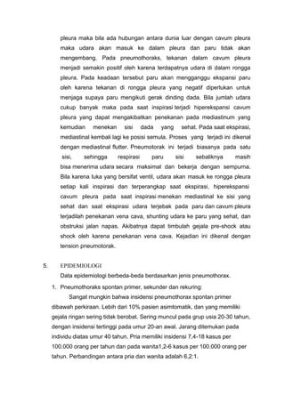 pleura maka bila ada hubungan antara dunia luar dengan cavum pleura
        maka udara akan masuk ke dalam pleura dan paru tidak akan
        mengembang. Pada pneumothoraks, tekanan dalam cavum pleura
        menjadi semakin positif oleh karena terdapatnya udara di dalam rongga
        pleura. Pada keadaan tersebut paru akan mengganggu ekspansi paru
        oleh karena tekanan di rongga pleura yang negatif diperlukan untuk
        menjaga supaya paru mengikuti gerak dinding dada. Bila jumlah udara
        cukup banyak maka pada saat inspirasi terjadi hiperekspansi cavum
        pleura yang dapat mengakibatkan penekanan pada mediastinum yang
        kemudian     menekan     sisi      dada   yang     sehat. Pada saat ekspirasi,
        mediastinal kembali lagi ke posisi semula. Proses yang terjadi ini dikenal
        dengan mediastinal flutter. Pneumotorak ini terjadi biasanya pada satu
         sisi,   sehingga      respirasi      paru       sisi   sebaliknya      masih
        bisa menerima udara secara maksimal dan bekerja dengan sempurna.
        Bila karena luka yang bersifat ventil, udara akan masuk ke rongga pleura
        setiap kali inspirasi dan terperangkap saat ekspirasi, hiperekspansi
        cavum pleura pada saat inspirasi menekan mediastinal ke sisi yang
        sehat dan saat ekspirasi udara terjebak pada paru dan cavum pleura
        terjadilah penekanan vena cava, shunting udara ke paru yang sehat, dan
        obstruksi jalan napas. Akibatnya dapat timbulah gejala pre-shock atau
        shock oleh karena penekanan vena cava. Kejadian ini dikenal dengan
        tension pneumotorak.


5.      EPIDEMIOLOGI
        Data epidemiologi berbeda-beda berdasarkan jenis pneumothorax.
     1. Pneumothoraks spontan primer, sekunder dan rekuring:
            Sangat mungkin bahwa insidensi pneumothorax spontan primer
     dibawah perkiraan. Lebih dari 10% pasien asimtomatik, dan yang memiliki
     gejala ringan sering tidak berobat. Sering muncul pada grup usia 20-30 tahun,
     dengan insidensi tertinggi pada umur 20-an awal. Jarang ditemukan pada
     individu diatas umur 40 tahun. Pria memiliki insidensi 7,4-18 kasus per
     100.000 orang per tahun dan pada wanita1,2-6 kasus per 100.000 orang per
     tahun. Perbandingan antara pria dan wanita adalah 6,2:1.
 
