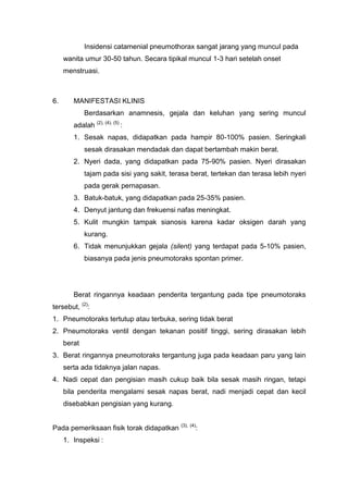 Insidensi catamenial pneumothorax sangat jarang yang muncul pada
     wanita umur 30-50 tahun. Secara tipikal muncul 1-3 hari setelah onset
     menstruasi.



6.      MANIFESTASI KLINIS
             Berdasarkan anamnesis, gejala dan keluhan yang sering muncul
        adalah (2), (4), (5) :
        1. Sesak napas, didapatkan pada hampir 80-100% pasien. Seringkali
             sesak dirasakan mendadak dan dapat bertambah makin berat.
        2. Nyeri dada, yang didapatkan pada 75-90% pasien. Nyeri dirasakan
             tajam pada sisi yang sakit, terasa berat, tertekan dan terasa lebih nyeri
             pada gerak pernapasan.
        3. Batuk-batuk, yang didapatkan pada 25-35% pasien.
        4. Denyut jantung dan frekuensi nafas meningkat.
        5. Kulit mungkin tampak sianosis karena kadar oksigen darah yang
             kurang.
        6. Tidak menunjukkan gejala (silent) yang terdapat pada 5-10% pasien,
             biasanya pada jenis pneumotoraks spontan primer.




        Berat ringannya keadaan penderita tergantung pada tipe pneumotoraks
tersebut, (2):
1. Pneumotoraks tertutup atau terbuka, sering tidak berat
2. Pneumotoraks ventil dengan tekanan positif tinggi, sering dirasakan lebih
     berat
3. Berat ringannya pneumotoraks tergantung juga pada keadaan paru yang lain
     serta ada tidaknya jalan napas.
4. Nadi cepat dan pengisian masih cukup baik bila sesak masih ringan, tetapi
     bila penderita mengalami sesak napas berat, nadi menjadi cepat dan kecil
     disebabkan pengisian yang kurang.

                                            (3), (4)
Pada pemeriksaan fisik torak didapatkan            :
     1. Inspeksi :
 