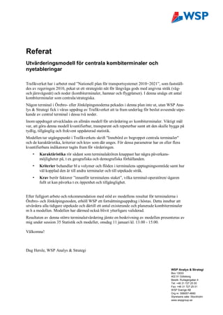 Referat
Utvärderingsmodell för centrala kombiterminaler och
nyetableringar

Trafikverket har i arbetet med ”Nationell plan för transportsystemet 2010 2021”, som fastställ-
des av regeringen 2010, pekat ut ett strategiskt nät för långväga gods med angivna stråk (väg-
och järnvägsnät) och noder (kombiterminaler, hamnar och flygplatser). I denna utsågs ett antal
kombiterminaler som centrala/strategiska.
Någon terminal i Örebro- eller Jönköpingsnoderna pekades i denna plan inte ut, utan WSP Ana-
lys & Strategi fick i våras uppdrag av Trafikverket att ta fram underlag för beslut avseende utpe-
kande av central terminal i dessa två noder.
Inom uppdraget utvecklades en allmän modell för utvärdering av kombiterminaler. Viktigt mål
var, att göra denna modell kvantifierbar, transparent och repeterbar samt att den skulle bygga på
tydlig, tillgänglig och frekvent uppdaterad statistik.
Modellen tar utgångspunkt i Trafikverkets skrift "Innebörd av begreppet centrala terminaler"
och de karaktäristika, kriterier och krav som där anges. För dessa parametrar har en eller flera
kvantifierbara indikatorer tagits fram för värderingen.
    •   Karaktäristika rör sådant som terminalaktören knappast har några påverkans-
        möjligheter på, t ex geografiska och demografiska förhållanden.
    •   Kriterier behandlar bl a volymer och flöden i terminalens upptagningsområde samt hur
        väl kopplad den är till andra terminaler och till utpekade stråk.
    •   Krav berör faktorer ”innanför terminalens staket”, vilka terminal-operatören/-ägaren
        fullt ut kan påverka t ex öppenhet och tillgänglighet.


Efter fullgjort arbete och rekommendation med stöd av modellens resultat för terminalerna i
Örebro- och Jönköpingsnoden, erhöll WSP ett fortsättningsuppdrag i höstas. Detta innebar att
utvärdera alla tidigare utpekade och därtill ett antal existerande och planerade kombiterminaler
m h a modellen. Modellen har därmed också blivit ytterligare validerad.
Resultaten av denna större terminalutvärdering jämte en beskrivning av modellen presenteras av
mig under session 35 Statistik och modeller, onsdag 11 januari kl. 13.00 - 15.00.

Välkomna!



Dag Hersle, WSP Analys & Strategi



                                                                                          WSP Analys & Strategi
                                                                                          Box 13033
                                                                                          402 51 Göteborg
                                                                                          Besök: Rullagergatan 4
                                                                                          Tel: +46 31 727 25 00
                                                                                          Fax: +46 31 727 25 01
                                                                                          WSP Sverige AB
                                                                                          Org nr: 556057-4880
                                                                                          Styrelsens säte: Stockholm
                                                                                          www.wspgroup.se
 