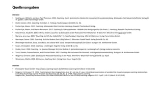 Quellenangaben
Literatur:
• Backhausen, Wilhelm, and Jean-Paul Thommen. 2003. Coaching -Durch Systemisches Denken Zu Innovativer Personalentwicklung. Wiesbaden: Betriebswirtschaftlicher Verlag Dr.
Th. gabler | GWV Fachverlage GmbH.
• Drath, Karsten. 2014. Coaching-Techniken. 1. Freiburg: Haufe-Lexware GmbH & Co. KG.
• Fischer-Epe, Maren. 2011. Coaching: Miteinander Ziele Erreichen. Hamburg: Rowohlt Taschenbuch Verlag.
• Fischer-Epe, Maren, and Martin Reissmann. 2017. Coaching Zu Führungsthemen - Modelle Und Anregungen Für Die Praxis. 1. Hamburg: Rowohlt Taschenbuch Verlag.
• Haberleitner, Elisabeth. 2009. Führen, Fördern, Coachen: So Entwickeln Sie Die Potenziale Ihrer Mitarbeiter. 4. München: Münchner Verlagsgruppe GmbH.
• Martens, Jens Uwe. 2005. “Coaching Als Hilfe Zur Selbsthilfe.” In Praxishandbuch Coaching, 145–62. München: Verlag Franz Vahlen GmbH.
• Niermeyer, Rainer. 2001. Coaching, Sich Und Andere Zum Erfolg Führen. 2. München: Rudolf Haufe Verlag GmbH & Co. KG.
• Öhlschlegel-Haubrock, Sonja, Jutta Rach, and Juliane Wolf. 2016. Von Der Führungskraft Zum Coach. Stuttgart: W. Kohlhammer GmbH.
• Rauen, Christopher. 2014. Coaching. 3. Göttingen: Hogrefe Verlag GmbH & Co. KG.
• Rückle, Horst. 2000. Coaching - So Spornen Manager Sich Und Andere Zu Spitzenleistungen An. Landsberg/Lech: Verlag moderne industrie.
• Turck, Daniela, Yvonne Faerber, and Christian Zielke. 2007. Coaching Als Instrument Der Personal- Und Organisationsentwicklung. Stuttgart: W. Kohlhammer GmbH.
• Wegerich, Christine. 2007. Strategische Personalentwicklung in Der Praxis. Weinheim: WILEY-VCH Verlag GmbH & Co. KGaA.
• Wissemann, Mathis. 2006. Wirksames Coaching. Bern: Verlag Hans Huber Hogrefe AG.
Internet:
• Christopher Rauen GmbH: https://www.coaching-report.de/definition-coaching.html {Abruf 19.10.2018}
• Gregory, J.B. & Levy, P.E. 2011: Coaching durch den Vorgesetzten. Aus: It´s not me, it´s you: A multilevel examination of variable that impact employee coaching relationships.
Consulting Psychology Journal: Practice and Research, Vol. 63, No. 2, 67-88. https://www.coaching-
magazin.de/_Resources/Persistent/ebcc190190ae3390f616d278e45d1e3a4c35c60d/coaching-magazin-2012-1.pdf, S. 49-51 {Abruf 30.10.2018}
 
