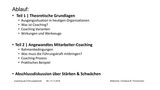 Ablauf:
• Teil 1 | Theoretische Grundlagen
• Ausgangssituation in heutigen Organisationen
• Was ist Coaching?
• Coaching Varianten
• Wirkungen und Werkzeuge
• Teil 2 | Angewandtes Mitarbeiter-Coaching
• Rahmenbedingungen
• Was muss die Führungskraft mitbringen?
• Coaching Prozess
• Praktisches Beispiel
• Abschlussdiskussion über Stärken & Schwächen
Coaching als Fürhrungstechnik 09—11.11.2018 Referentin: Christiane B. Timmermann
 