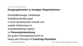 Coaching als Führungstechnik 09—11.11.2018 Referentin: Christiane B. Timmermann
Teil 1 | Theoretische Grundlagen
Ausgangsituation in heutigen Organisationen
Fachkräftemangel, erhöhende
Qualitätsanforderungen
in einer dynamischen Umwelt und
soziale Hindernisse im
innerbetrieblichen Ablauf
➡️ Personalentwicklung
Ein gutes Führungsinstrument ist
hierzu die Führung mit Coaching-Techniken
 