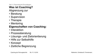 Coaching als Führungstechnik 09.-11.11.2018 Referentin: Christiane B. Timmermann
Teil 1 | Theoretische Grundlagen
Was ist Coaching?
Abgrenzung zur
• Beratung
• Supervision
• Therapie
• Mentoring
Eigenschaften von Coaching:
• Interaktion
• Prozessberatung
• Lösungs- und Zielorientierung
• Hilfe zur Selbsthilfe
• Konzept
• Zeitliche Begrenzung
 
