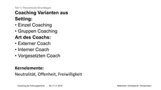 Coaching als Führungstechnik 09.-11.11.2018 Referentin: Christiane B. Timmermann
Teil 1 | Theoretische Grundlagen
Coaching Varianten aus
Setting:
• Einzel Coaching
• Gruppen Coaching
Art des Coachs:
• Externer Coach
• Interner Coach
• Vorgesetzten Coach
Kernelemente:
Neutralität, Offenheit, Freiwilligkeit
 