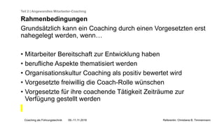Coaching als Führungstechnik 09.-11.11.2018 Referentin: Christiane B. Timmermann
Teil 2 | Angewandtes Mitarbeiter-Coaching
Rahmenbedingungen
Grundsätzlich kann ein Coaching durch einen Vorgesetzten erst
nahegelegt werden, wenn…
• Mitarbeiter Bereitschaft zur Entwicklung haben
• berufliche Aspekte thematisiert werden
• Organisationskultur Coaching als positiv bewertet wird
• Vorgesetzte freiwillig die Coach-Rolle wünschen
• Vorgesetzte für ihre coachende Tätigkeit Zeiträume zur
Verfügung gestellt werden
 