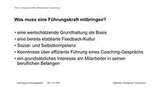 Coaching als Führungstechnik 09.-11.11.2018 Referentin: Christiane B. Timmermann
Teil 2 | Angewandtes Mitarbeiter-Coaching
Was muss eine Führungskraft mitbringen?
• eine wertschätzende Grundhaltung als Basis
• eine bereits etablierte Feedback-Kultur
• Sozial- und Selbstkompetenz
• Kenntnisse über effiziente Führung eines Coaching-Gesprächs
• ein grundsätzliches Interesse am Mitarbeiter in seinen
beruflichen Belangen
 