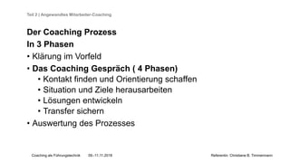 Coaching als Führungstechnik 09.-11.11.2018 Referentin: Christiane B. Timmermann
Teil 2 | Angewandtes Mitarbeiter-Coaching
Der Coaching Prozess
In 3 Phasen
• Klärung im Vorfeld
• Das Coaching Gespräch ( 4 Phasen)
• Kontakt finden und Orientierung schaffen
• Situation und Ziele herausarbeiten
• Lösungen entwickeln
• Transfer sichern
• Auswertung des Prozesses
 