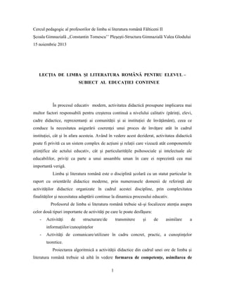 Cercul pedagogic al profesorilor de limba si literatura română Fălticeni II
Şcoala Gimnazială ,,Constantin Tomescu’’ Pleşeşti-Structura Gimnazială Valea Glodului
15 noiembrie 2013

LECŢIA DE LIMBA ŞI LITERATURA ROMÂNĂ PENTRU ELEVUL –
SUBIECT AL EDUCAŢIEI CONTINUE

În procesul educativ modern, activitatea didactică presupune implicarea mai
multor factori responsabili pentru creşterea continuă a nivelului calitativ (părinţi, elevi,
cadre didactice, reprezentanţi ai comunităţii şi ai instituţiei de învăţământ), ceea ce
conduce la necesitatea asigurării coerenţei unui proces de învăţare atât în cadrul
instituţiei, cât şi în afara acesteia. Având în vedere acest deziderat, activitatea didactică
poate fi privită ca un sistem complex de acţiuni şi relaţii care vizează atât componentele
ştiinţifice ale actului educativ, cât şi particularităţile psihosociale şi intelectuale ale
educabililor, priviţi ca parte a unui ansamblu uman în care ei reprezintă cea mai
importantă verigă.
Limba şi literatura română este o disciplină şcolară cu un statut particular în
raport cu orientările didactice moderne, prin numeroasele domenii de referinţă ale
activităţilor didactice organizate în cadrul acestei discipline, prin complexitatea
finalităţilor şi necesitatea adaptării continue la dinamica procesului educativ.
Profesorul de limba si literatura română trebuie să-şi focalizeze atenţia asupra
celor două tipuri importante de activităţi pe care le poate desfăşura:
-

Activităţi

de

structurare/de

transmitere

şi

de

asimilare

a

informaţiilor/cunoştinţelor
-

Activităţi de comunicare/utilizare în cadru concret, practic, a cunoştinţelor
teoretice.
Proiectarea algoritmică a activităţii didactice din cadrul unei ore de limba şi

literatura română trebuie să aibă în vedere formarea de competenţe, asimilarea de
1

 