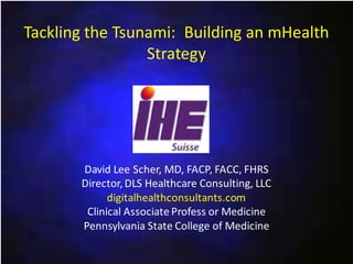 Tackling the Tsunami: Building an mHealth
Strategy

David Lee Scher, MD, FACP, FACC, FHRS
Director, DLS Healthcare Consulting, LLC
digitalhealthconsultants.com
Clinical Associate Profess or Medicine
Pennsylvania State College of Medicine

 