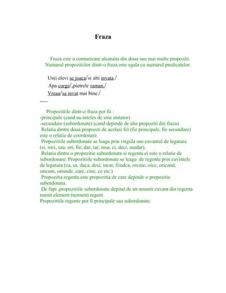 Fraza
Fraza este o comunicare alcatuita din doua sau mai multe propoziti.
Numarul propozitiilor dintr-o fraza este egala cu numarul predicatelor.
Unii elevi se joaca/si alti invata./
Apa curge/,pietrele raman./
Vreau/sa invat mai bine./
Propozitiile dintr-o fraza pot fii :
-principale (cand au inteles de sine statator)
-secundare (subordonate) (cand depinde de alte propoziti din fraza)
Relatia dintre doua propoziti de acelasi fel (fie principale, fie secundare)
este o relatie de coordonare.
Propozitiile subordonate se leaga prin virgula sau cuvantul de legatura
(si, nici, sau, ori, fie, dar, iar, insa, ci, deci, asadar).
Relatia dintre o propozitie subordonata si regenta ei este o relatie de
subordonare. Propozitiile subordonate se leaga de regente prin cuvintele
de legatura (ca, sa, daca, desi, incat, fiindca, orcine, oice, oricand,
oricum, oriunde, care, cine, ce etc.)
Propozitia regenta este propozitia de care depinde o propozitie
subordonata.
De fapt ,propozitiile subordonate depind de un anumit cuvant din regenta
numit element (termen) regent.
Propozitiile regente pot fi principale sau subordonate.
 