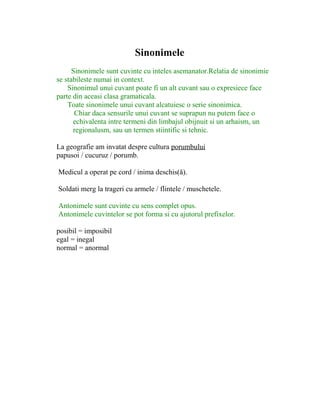 Sinonimele
Sinonimele sunt cuvinte cu inteles asemanator.Relatia de sinonimie
se stabileste numai in context.
Sinonimul unui cuvant poate fi un alt cuvant sau o expresiece face
parte din aceasi clasa gramaticala.
Toate sinonimele unui cuvant alcatuiesc o serie sinonimica.
Chiar daca sensurile unui cuvant se suprapun nu putem face o
echivalenta intre termeni din limbajul obijnuit si un arhaism, un
regionalusm, sau un termen stiintific si tehnic.
La geografie am invatat despre cultura porumbului
papusoi / cucuruz / porumb.
Medicul a operat pe cord / inima deschis(ă).
Soldati merg la trageri cu armele / flintele / muschetele.
Antonimele sunt cuvinte cu sens complet opus.
Antonimele cuvintelor se pot forma si cu ajutorul prefixelor.
posibil = imposibil
egal = inegal
normal = anormal
 