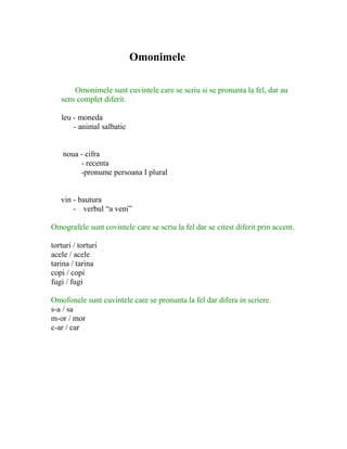 Omonimele
Omonimele sunt cuvintele care se scriu si se pronunta la fel, dar au
sens complet diferit.
leu - moneda
- animal salbatic
noua - cifra
- recenta
-pronume persoana I plural
vin - bautura
- verbul “a veni”
Omografele sunt covintele care se scriu la fel dar se citest diferit prin accent.
torturi / torturi
acele / acele
tarina / tarina
copi / copi
fugi / fugi
Omofonele sunt cuvintele care se pronunta la fel dar difera in scriere.
s-a / sa
m-or / mor
c-ar / car
 
