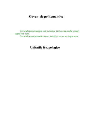 Cuvuntele polisemantice
Cuvintele polisemantice sunt cuvintele care au mai multe sensuri
legate intr-e ele.
Cuvintele monosemantice sunt cuvintele care au un singur sens.
Unitatile frazeologice
 
