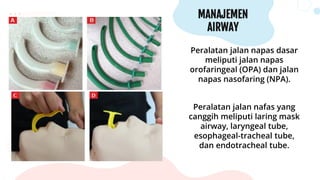 MANAJEMEN
AIRWAY
Peralatan jalan napas dasar
meliputi jalan napas
orofaringeal (OPA) dan jalan
napas nasofaring (NPA).
Peralatan jalan nafas yang
canggih meliputi laring mask
airway, laryngeal tube,
esophageal-tracheal tube,
dan endotracheal tube.
 