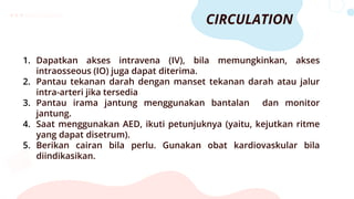 CIRCULATION
1. Dapatkan akses intravena (IV), bila memungkinkan, akses
intraosseous (IO) juga dapat diterima.
2. Pantau tekanan darah dengan manset tekanan darah atau jalur
intra-arteri jika tersedia
3. Pantau irama jantung menggunakan bantalan dan monitor
jantung.
4. Saat menggunakan AED, ikuti petunjuknya (yaitu, kejutkan ritme
yang dapat disetrum).
5. Berikan cairan bila perlu. Gunakan obat kardiovaskular bila
diindikasikan.
 