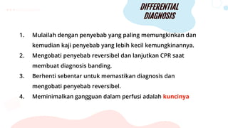 DIFFERENTIAL
DIAGNOSIS
1. Mulailah dengan penyebab yang paling memungkinkan dan
kemudian kaji penyebab yang lebih kecil kemungkinannya.
2. Mengobati penyebab reversibel dan lanjutkan CPR saat
membuat diagnosis banding.
3. Berhenti sebentar untuk memastikan diagnosis dan
mengobati penyebab reversibel.
4. Meminimalkan gangguan dalam perfusi adalah kuncinya
 