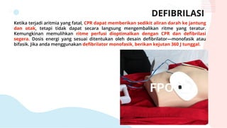 DEFIBRILASI
Ketika terjadi aritmia yang fatal, CPR dapat memberikan sedikit aliran darah ke jantung
dan otak, tetapi tidak dapat secara langsung mengembalikan ritme yang teratur.
Kemungkinan memulihkan ritme perfusi dioptimalkan dengan CPR dan defibrilasi
segera. Dosis energi yang sesuai ditentukan oleh desain defibrilator—monofasik atau
bifasik. Jika anda menggunakan defibrilator monofasik, berikan kejutan 360 J tunggal.
 