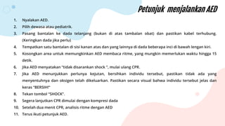 Petunjuk menjalankan AED
1. Nyalakan AED.
2. Pilih dewasa atau pediatrik.
3. Pasang bantalan ke dada telanjang (bukan di atas tambalan obat) dan pastikan kabel terhubung.
(Keringkan dada jika perlu)
4. Tempatkan satu bantalan di sisi kanan atas dan yang lainnya di dada beberapa inci di bawah lengan kiri.
5. Kosongkan area untuk memungkinkan AED membaca ritme, yang mungkin memerlukan waktu hingga 15
detik.
6. Jika AED menyatakan “tidak disarankan shock ”, mulai ulang CPR.
7. Jika AED menunjukkan perlunya kejutan, bersihkan individu tersebut, pastikan tidak ada yang
menyentuhnya dan oksigen telah dikeluarkan. Pastikan secara visual bahwa individu tersebut jelas dan
keras “BERSIH!”
8. Tekan tombol “SHOCK”.
9. Segera lanjutkan CPR dimulai dengan kompresi dada
10. Setelah dua menit CPR, analisis ritme dengan AED
11. Terus ikuti petunjuk AED.
 