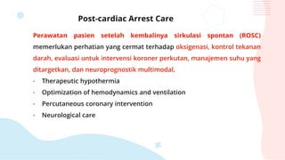 Post-cardiac Arrest Care
Perawatan pasien setelah kembalinya sirkulasi spontan (ROSC)
memerlukan perhatian yang cermat terhadap oksigenasi, kontrol tekanan
darah, evaluasi untuk intervensi koroner perkutan, manajemen suhu yang
ditargetkan, dan neuroprognostik multimodal.
• Therapeutic hypothermia
• Optimization of hemodynamics and ventilation
• Percutaneous coronary intervention
• Neurological care
 