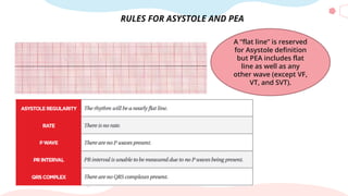 RULES FOR ASYSTOLE AND PEA
A “flat line” is reserved
for Asystole definition
but PEA includes flat
line as well as any
other wave (except VF,
VT, and SVT).
 