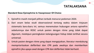 TATALAKSANA
Standard Dose Epinephrine Is Vasopressor Of Choice
1. Epinefrin masih menjadi pilihan terbaik menurut pedoman 2020.
2. Dari enam belas studi observasional tentang waktu dalam tinjauan
sistematis baru-baru ini, semua menemukan hubungan antara epinefrin
sebelumnya dan ROSC untuk pasien dengan ritme yang tidak dapat
digunam, meskipun peningkatan kelangsungan hidup tidak terlihat secara
universal.
3. Untuk pasien dengan ritme yang dapat mengejutkan, literatur mendukung
memprioritaskan defibrilasi dan CPR pada awalnya dan memberikan
epinefrin jika upaya awal dengan CPR dan defibrilasi tidak berhasil.
 