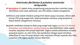 Ventricular fibrillation & pulseless ventricular
tachycardia
VF &pulseless VT adalah ritme nonperfusing yang berasal dari ventrikel, yang
identifikasi ritme awal, defibrilasi, dan CPR adalah andalan pengobatan.
Defibrilasi awal adalah tindakan paling kritis dalam upaya resusitasi, diikuti oleh
kinerja CPR yang sangat baik. Kelola penyebab mendasar yang berpotensi
dapat diobati sebagaimana mestinya.
Mulailah melakukan kompresi dada yang sangat baik segera setelah SCA dikenal
&lanjutkan saat defibrillator sedang terpasang. Jika defibrillator tidak segera
tersedia, lanjutkan CPR sampai diperoleh. Segera setelah defibrillator tersedia,
pasang ke pasien, isi, nilai ritme, dan perlakukan dengan tepat (misalnya,
defibrillate VF atau VT tanpa denyut nadi; lanjutkan CPR jika asystole atau PEA).
Lanjutkan CPR segera setelah kejutan diberikan.
 