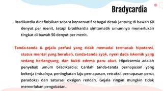 Bradycardia
Bradikardia didefinisikan secara konservatif sebagai detak jantung di bawah 60
denyut per menit, tetapi bradikardia simtomatik umumnya memerlukan
tingkat di bawah 50 denyut per menit.
Tanda-tanda & gejala perfusi yang tidak memadai termasuk hipotensi,
status mental yang berubah, tanda-tanda syok, nyeri dada iskemik yang
sedang berlangsung, dan bukti edema paru akut. Hipoksemia adalah
penyebab umum bradikardia; Carilah tanda-tanda pernapasan yang
bekerja (misalnya, peningkatan laju pernapasan, retraksi, pernapasan perut
paradoks) dan saturasi oksigen rendah. Gejala ringan mungkin tidak
memerlukan pengobatan.
 
