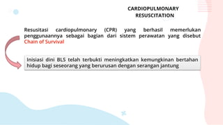 CARDIOPULMONARY
RESUSCITATION
Resusitasi cardiopulmonary (CPR) yang berhasil memerlukan
penggunaannya sebagai bagian dari sistem perawatan yang disebut
Chain of Survival
Inisiasi dini BLS telah terbukti meningkatkan kemungkinan bertahan
hidup bagi seseorang yang berurusan dengan serangan jantung
 